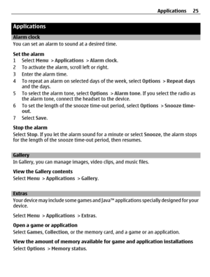 Page 25Applications
Alarm clock
You can set an alarm to sound at a desired time.
Set the alarm
1 Select Menu > Applications > Alarm clock.
2 To activate the alarm, scroll left or right.
3 Enter the alarm time.
4 To repeat an alarm on selected days of the week, select Options > Repeat days
and the days.
5 To select the alarm tone, select Options > Alarm tone. If you select the radio as
the alarm tone, connect the headset to the device.
6 To set the length of the snooze time-out period, select Options > Snooze...