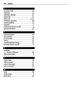 Page 36S
security code 10
settings 21settings, display 21shortcuts 21SIM card 5, 11software updates 28speed dialling 12support 5switching device on/off 6synchronisation 22
T
text messages 13
text modes 12to-do notes 26tones 21traditional text input 12turning device on/off 6
U
updates
— device software 28USB connection 9
V
video clips 18
video mode 17voice messages 15voice recorder 26
W
web 20
wrist strap 9write text 12
36 Index 