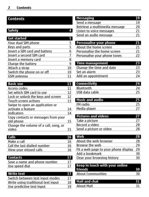 Page 2Contents
Safety 4
Get started 5
Your dual SIM phone 5
Keys and parts 5Insert a SIM card and battery 6Insert a second SIM card 7Insert a memory card 8Charge the battery 9Attach a strap 10Switch the phone on or off 10GSM antenna 11
Basic use 11
Access codes 11
Set which SIM card to use 12Lock or unlock the keys and screen  12Touch screen actions 13Swipe to open an application or
activate a feature 14
Indicators 14Copy contacts or messages from your
old phone 15
Change the volume of a call, song, or
video...