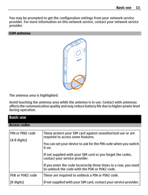 Page 11You may be prompted to get the configuration settings from your network service
provider. For more information on this network service, contact your network service
provider.
GSM antenna
The antenna area is highlighted.
Avoid touching the antenna area while the antenna is in use. Contact with antennas
affects the communication quality and may reduce battery life due to higher power level
during operation.
Basic use
Access codes
PIN or PIN2 code
(4-8 digits)These protect your SIM card against unauthorised...