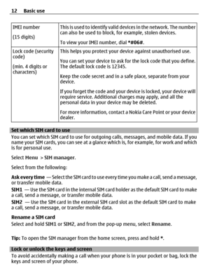 Page 12IMEI number
(15 digits)T h i s  i s  u s e d  t o  i d e n t i f y  v a l i d  devices in the network. The number
can also be used to block, for example, stolen devices.
To view your IMEI number, dial *#06#.
Lock code (security
code)
(min. 4 digits or
characters)This helps you protect your device against unauthorised use.
You can set your device to ask for the lock code that you define.
The default lock code is 12345.
Keep the code secret and in a safe place, separate from your
device.
If you forget the...