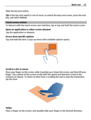 Page 13Slide the key lock switch.
Tip: If the key lock switch is out of reach, to unlock the keys and screen, press the end
key, and select Unlock.
Touch screen actions
To interact with the touch screen user interface, tap or tap and hold the touch screen.
Open an application or other screen element
Tap the application or element.
Access item-specific options
Tap and hold the item. A pop-up menu with available options opens.
Scroll in a list or menu
Place your finger on the screen, slide it quickly up or down...