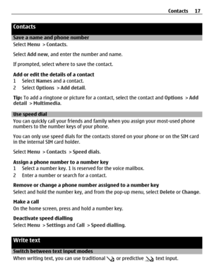 Page 17Contacts
Save a name and phone number
Select Menu > Contacts.
Select Add new, and enter the number and name.
If prompted, select where to save the contact.
Add or edit the details of a contact
1 Select Names and a contact.
2 Select Options > Add detail.
Tip: To add a ringtone or picture for a contact, select the contact and Options > Add
detail > Multimedia.
Use speed dial
You can quickly call your friends and family when you assign your most-used phone
numbers to the number keys of your phone.
You can...