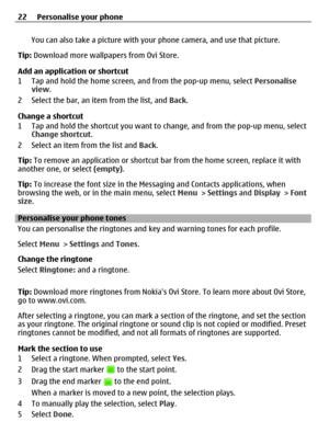 Page 22You can also take a picture with your phone camera, and use that picture.
Tip: Download more wallpapers from Ovi Store.
Add an application or shortcut
1 Tap and hold the home screen, and from the pop-up menu, select Personalise
view.
2 Select the bar, an item from the list, and Back.
Change a shortcut
1 Tap and hold the shortcut you want to change, and from the pop-up menu, select
Change shortcut.
2 Select an item from the list and Back.
Tip: To remove an application or shortcut bar from the home screen,...