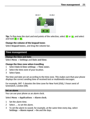 Page 23Tip: To fine-tune the start and end points of the selection, select  or , and select
and hold  or .
Change the volume of the keypad tones
Select Keypad tones:, and drag the volume bar.
Time management
Change the time and date
Select Menu > Settings and Date and time.
Change the time zone when travelling
1 Select Date & time settings > Time zone:.
2 Select the time zone of your location.
3 Select Save.
The time and date are set according to the time zone. This makes sure that your phone
displays the...