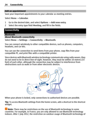 Page 24Add an appointment
Save your important appointments to your calendar as meeting entries.
Select Menu > Calendar.
1 Go to the desired date, and select Options > Add new entry.
2 Select the entry type field Meeting, and fill in the fields.
Connectivity
BluetoothAbout Bluetooth connectivity
Select Menu > Settings > Connectivity > Bluetooth.
You can connect wirelessly to other compatible devices, such as phones, computers,
headsets, and car kits.
You can use the connection to send items from your phone, copy...