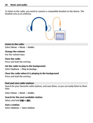 Page 26To listen to the radio, you need to connect a compatible headset to the device. The
headset acts as an antenna.
Listen to the radio
Select Menu > Music > Radio.
Change the volume
Use the volume keys.
Close the radio
Press and hold the end key.
Set the radio to play in the background
Select Options > Play in backgr..
Close the radio when it is playing in the background
Press and hold the end key.
Find and save radio stations
Search for your favourite radio stations, and save them, so you can easily listen...