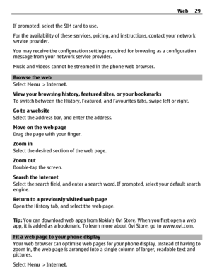 Page 29If prompted, select the SIM card to use.
For the availability of these services, pricing, and instructions, contact your network
service provider.
You may receive the configuration settings required for browsing as a configuration
message from your network service provider.
Music and videos cannot be streamed in the phone web browser.
Browse the web
Select Menu > Internet.
View your browsing history, featured sites, or your bookmarks
To switch between the History, Featured, and Favourites tabs, swipe...