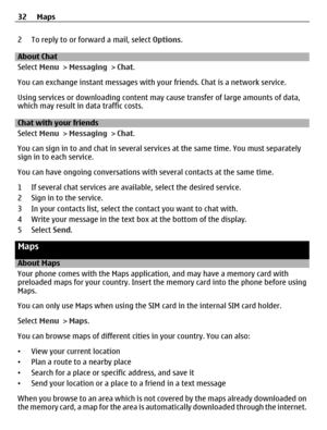 Page 322 To reply to or forward a mail, select Options.
About Chat
Select Menu > Messaging > Chat.
You can exchange instant messages with your friends. Chat is a network service.
Using services or downloading content may cause transfer of large amounts of data,
which may result in data traffic costs.
Chat with your friends
Select Menu > Messaging > Chat.
You can sign in to and chat in several services at the same time. You must separately
sign in to each service.
You can have ongoing conversations with several...