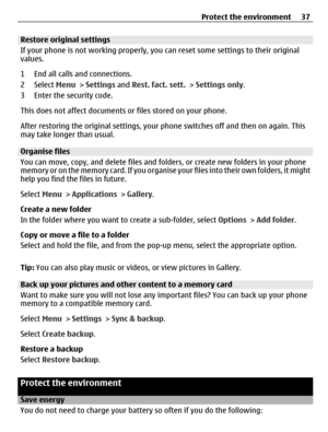 Page 37Restore original settings
If your phone is not working properly, you can reset some settings to their original
values.
1 End all calls and connections.
2 Select Menu > Settings and Rest. fact. sett. > Settings only.
3 Enter the security code.
This does not affect documents or files stored on your phone.
After restoring the original settings, your phone switches off and then on again. This
may take longer than usual.
Organise files
You can move, copy, and delete files and folders, or create new folders in...