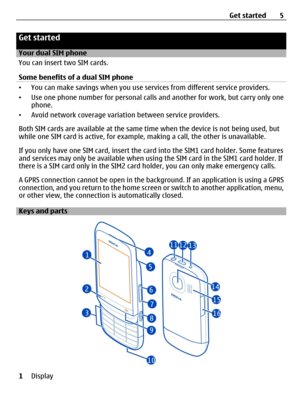 Page 5Get started
Your dual SIM phone
You can insert two SIM cards.
Some benefits of a dual SIM phone
•You can make savings when you use services from different service providers.
•Use one phone number for personal calls and another for work, but carry only one
phone.
•Avoid network coverage variation between service providers.
Both SIM cards are available at the same time when the device is not being used, but
while one SIM card is active, for example, making a call, the other is unavailable.
If you only have...