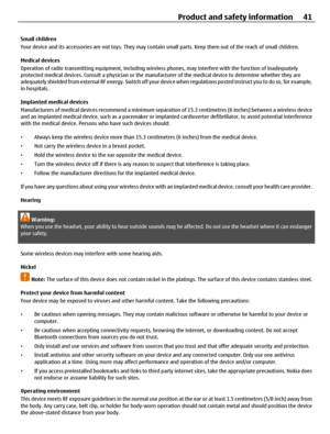 Page 41Small children
Your device and its accessories are not toys. They may contain small parts. Keep them out of the reach of small children.
Medical devices
Operation of radio transmitting equipment, including wireless phones, may interfere with the function of inadequately
protected medical devices. Consult a physician or the manufacturer of the medical device to determine whether they are
adequately shielded from external RF energy. Switch off your device when regulations posted instruct you to do so, for...