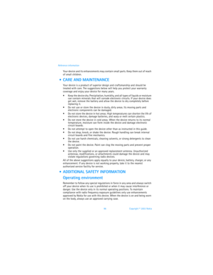 Page 10396 Copyright © 2003 Nokia Reference information
Your device and its enhancements may contain small parts. Keep them out of reach 
of small children.
  CARE AND MAINTENANCE
Your device is a product of superior design and craftsmanship and should be 
treated with care. The suggestions below will help you protect your warranty 
coverage and enjoy your device for many years.
 Keep the device dry. Precipitation, humidity, and all types of liquids or moisture 
can contain minerals that will corrode...