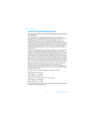 Page 107100 Copyright © 2003 Nokia Reference information
CERTIFICATION INFORMATION (SAR)
THIS MODEL PHONE MEETS THE GOVERNMENTS REQUIREMENTS FOR EXPOSURE 
TO RADIO WAVES.
Your wireless phone is a radio transmitter and receiver. It is designed and 
manufactured not to exceed the emission limits for exposure to radio frequency 
(RF) energy set by the Federal Communications Commission of the U.S. 
Government. These limits are part of comprehensive guidelines and establish 
permitted levels of RF energy for the...