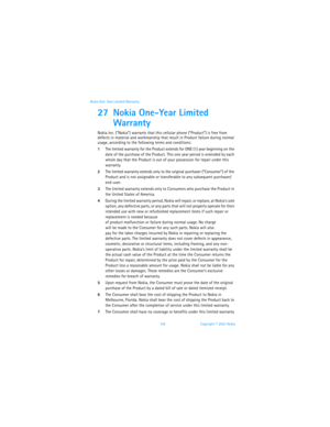 Page 111104 Copyright © 2003 Nokia Nokia One-Year Limited Warranty
27 Nokia One-Year Limited 
Warranty
Nokia Inc. (“Nokia”) warrants that this cellular phone (“Product”) is free from 
defects in material and workmanship that result in Product failure during normal 
usage, according to the following terms and conditions:
1The limited warranty for the Product extends for ONE (1) year beginning on the 
date of the purchase of the Product. This one year period is extended by each 
whole day that the Product is out...