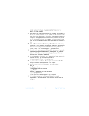 Page 114Nokia 3100 User Guide 107Copyright © 2003 Nokia
LIMITED WARRANTY, OR LOSS OF USE DURING THE PERIOD THAT THE 
PRODUCT IS BEING REPAIRED.
11Some states do not allow limitation of how long an implied warranty lasts, so 
the one year warranty limitation may not apply to you (the Consumer). Some 
states do not allow the exclusion or limitation of incidental and consequential 
damages, so certain of the above limitations or exclusions may not apply to 
you (the Consumer). This limited warranty gives the...