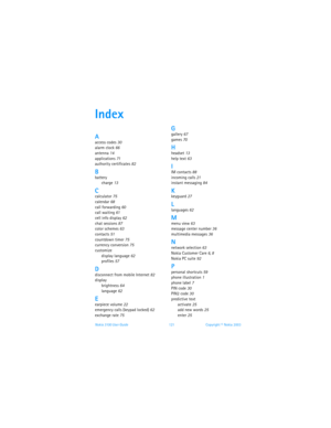 Page 128Nokia 3100 User Guide 121Copyright © Nokia 2003
Index
Aaccess codes 30
alarm clock
 66
antenna
 14
applications 71
authority certificates
 82
Bbattery
charge
 13
Ccalculator 75
calendar
 68
call forwarding
 60
call waiting 61
cell info display
 62
chat sessions
 87
color schemes 63
contacts
 51
countdown timer
 75
currency conversion 75
customize
display language
 62
profiles 57
Ddisconnect from mobile Internet 82
display
brightness
 64
language
 62
Eearpiece volume 22
emergency calls (keypad locked) 62...