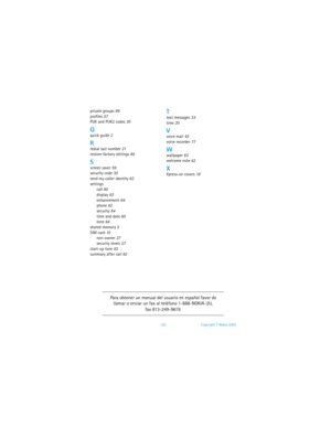 Page 129122 Copyright © Nokia 2003
private groups 89
profiles 57
PUK and PUK2 codes
 30
Qquick guide 2
Rredial last number 21
restore factory settings
 65
Sscreen saver 59
security code
 30
send my caller identity 62
settings
call
 60
display 63
enhancement
 64
phone
 62
security 64
time and date
 60
tone
 64
shared memory 5
SIM card
 10
non-owner
 27
security levels 27
start-up tone
 63
summary after call
 62
Ttext messages 33
time 20
Vvoice mail 43
voice recorder
 77
Wwallpaper 63
welcome note
 62
XXpress-on...