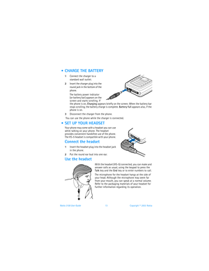 Page 20Nokia 3100 User Guide 13Copyright © 2003 Nokia
  CHARGE THE BATTERY
1Connect the charger to a 
standard wall outlet.
2Insert the charger plug into the 
round jack in the bottom of the 
phone.
The battery power indicator 
(or battery bar) appears on the 
screen and starts scrolling. If 
the phone is on, Charging appears briefly on the screen. When the battery bar 
stops scrolling, the battery charge is complete. Battery full appears also, if the 
phone is on.
3Disconnect the charger from the phone.
 You...