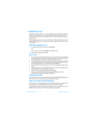 Page 32Nokia 3100 User Guide 25Copyright © 2003 Nokia
  PREDICTIVE TEXT
Predictive text input allows you to write messages quickly using your keypad and 
the built-in phone dictionary. It is much faster than using the standard mode 
“multi-tap” method. You can use predictive text to write a message and create a 
calendar note.
When predictive text is on, the icon   appears in the upper left corner of the 
display. When predictive text is off, the icon   appears in the upper left corner 
of the display....