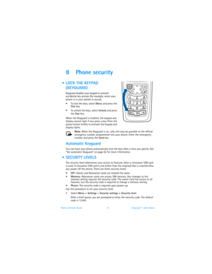 Page 34Nokia 3100 User Guide 27Copyright © 2003 Nokia
8 Phone security
  LOCK THE KEYPAD 
(KEYGUARD)
Keyguard disables your keypad to prevent 
accidental key presses (for example, when your 
phone is in your pocket or purse).
 To lock the keys, select Menu
 and press the 
Star key.
 To unlock the keys, select Unlock and press 
the Star key.
When the Keyguard is enabled, the keypad and 
display cannot light if you press a key. Press the 
power button briefly to activate the keypad and 
display lights.
Note:...