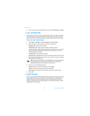 Page 3528 Copyright © 2003 Nokia Phone security
2Enter the security code, select OK, then select either Off, Memory, or Phone. 
  CALL RESTRICTION
This network service lets you restrict the calls your phone can make and receive. 
Check with your service provider for details. When calls are restricted, calls still 
may be possible to the official emergency number programmed into your phone.
Turn on call restrictions
1Select Menu > Settings > Security settings > Call restrictions.
2Select the type of calls you...