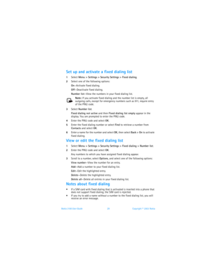 Page 36Nokia 3100 User Guide 29Copyright © 2003 Nokia
Set up and activate a fixed dialing list
1Select Menu > Settings > Security Settings > Fixed dialing. 
2Select one of the following options:
On—Activate fixed dialing.
Off—Deactivate fixed dialing.
Number list—View the numbers in your fixed dialing list.
Note: If you activate fixed dialing and the number list is empty, all 
outgoing calls, except for emergency numbers such as 911, require entry 
of the PIN2 code.
3Select Number list. 
Fixed dialing not...