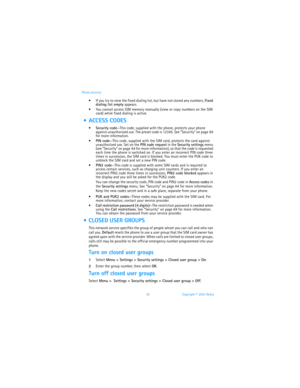 Page 3730 Copyright © 2003 Nokia Phone security
 If you try to view the fixed dialing list, but have not stored any numbers, Fixed 
dialing list empty appears.
 You cannot access SIM memory manually (view or copy numbers on the SIM 
card) while fixed dialing is active.
  ACCESS CODES
Security code—This code, supplied with the phone, protects your phone 
against unauthorized use. The preset code is 12345. See “Security” on page 64 
for more information.
PIN code—This code, supplied with the SIM card,...