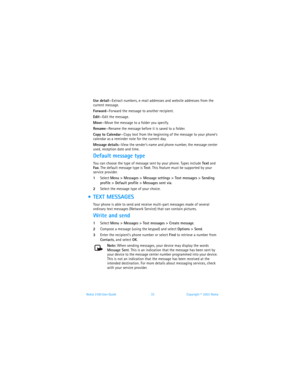 Page 40Nokia 3100 User Guide 33Copyright © 2003 Nokia
Use detail—Extract numbers, e-mail addresses and website addresses from the 
current message.
Forward—Forward the message to another recipient.
Edit—Edit the message.
Move—Move the message to a folder you specify.
Rename—Rename the message before it is saved to a folder.
Copy to Calendar—Copy text from the beginning of the message to your phone’s 
calendar as a reminder note for the current day.
Message details—View the sender’s name and phone number, the...