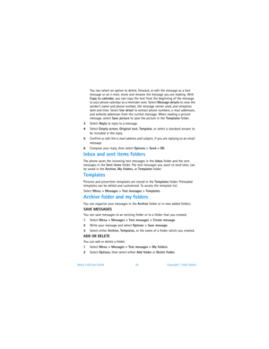 Page 42Nokia 3100 User Guide 35Copyright © 2003 Nokia
You can select an option to delete, forward, or edit the message as a text 
message or an e-mail, move and rename the message you are reading. With 
Copy to calendar, you can copy the text from the beginning of the message 
to your phone calendar as a reminder note. Select Message details to view the 
sender’s name and phone number, the message center used, and reception 
date and time. Select Use detail to extract phone numbers, e-mail addresses, 
and...