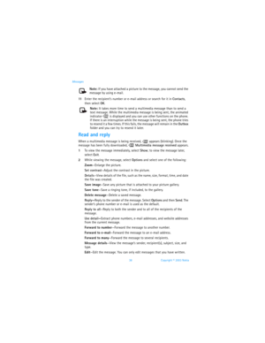 Page 4538 Copyright © 2003 Nokia Messages
Note: If you have attached a picture to the message, you cannot send the 
message by using e-mail.
11Enter the recipient’s number or e-mail address or search for it in Contacts, 
then select OK.
Note: It takes more time to send a multimedia message than to send a 
text message. While the multimedia message is being sent, the animated 
indicator   is displayed and you can use other functions on the phone. 
If there is an interruption while the message is being sent, the...