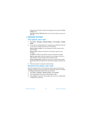 Page 52Nokia 3100 User Guide 45Copyright © 2003 Nokia
language you select does not affect the language you select under the Phone 
settings menu.
Info topics saved on SIM card—Select one or more info topics to save to your 
SIM card.
  MESSAGE SETTINGS
Text, picture, and e
-mail
1Select Menu > Messages > Message Settings > Text messages > Sending 
profile.
2If more than one message profile set is supported by your SIM card, select the 
set you want to change, and select one of the following:
Default recipient...