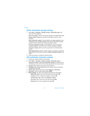 Page 5346 Copyright © 2003 Nokia Messages
Define multimedia message settings
1Select Menu > Messages > Message settings > Multimedia msgs., then 
select one of the following:
Save sent messages—Save sent multimedia messages to the Sent items folder.
Delivery reports—Request the network to send delivery reports on your 
messages.
Allow multimedia reception—Choose Yes, No, or In home network for your 
multimedia service. In home network cannot receive multimedia messages 
outside the home network. Yes is usually...