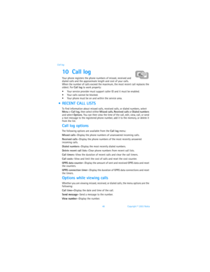 Page 5548 Copyright © 2003 Nokia Call log
10 Call log 
Your phone registers the phone numbers of missed, received and 
dialed calls and the approximate length and cost of your calls. 
When the number of calls exceed the maximum, the most recent call replaces the 
oldest. For Call log to work properly:
 Your service provider must support caller ID and it must be enabled.
 Your calls cannot be blocked.
 Your phone must be on and within the service area.
  RECENT CALL LISTS
To find information about missed...