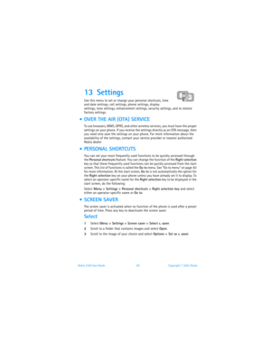 Page 66Nokia 3100 User Guide 59Copyright © 2003 Nokia
13 Settings 
Use this menu to set or change your personal shortcuts, time 
and date settings, call settings, phone settings, display 
settings, tone settings, enhancement settings, security settings, and to restore 
factory settings.
  OVER THE AIR (OTA) SERVICE
To use browsers, MMS, GPRS, and other wireless services, you must have the proper 
settings on your phone. If you receive the settings directly as an OTA message, then 
you need only save the...