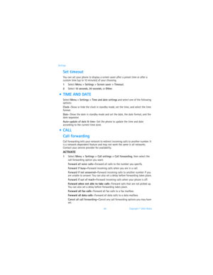 Page 6760 Copyright © 2003 Nokia Settings
Set timeout
You can set your phone to display a screen saver after a preset time or after a 
custom time (up to 10 minutes) of your choosing.
1Select Menu > Settings > Screen saver > Timeout. 
2Select 10 seconds, 30 seconds, or Other.
  TIME AND DATE
Select Menu > Settings > Time and date settings and select one of the following 
options:
Clock—Show or hide the clock in standby mode, set the time, and select the time 
format.
Date—Show the date in standby mode and set...