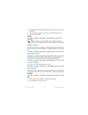 Page 68Nokia 3100 User Guide 61Copyright © 2003 Nokia
2Select Activate, then select the destination where you want your calls to be 
forwarded.
3Enter the number to which your calls, data, or other information will be 
forwarded and select OK.
CANCEL
Select Menu > Settings > Call settings > Call forwarding > Cancel all call 
forwarding.
Note: If you cancel all call forwarding, this may affect your ability to 
receive voice mail messages. Contact your service provider for specific details.
Anykey answer
Anykey...
