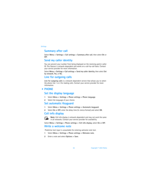 Page 6962 Copyright © 2003 Nokia Settings
Summary after call
Select Menu > Settings > Call settings > Summary after call, then select On or 
Off.
Send my caller identity
You can prevent your number from being displayed on the receiving party’s caller 
ID. This feature is network-dependent and works on a call-by-call basis. Contact 
your service provider for more information.
Select Menu > Settings > Call settings > Send my caller identity, then select Set 
by network, Yes, or No.
Line for outgoing calls
Line...