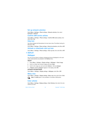 Page 70Nokia 3100 User Guide 63Copyright © 2003 Nokia
Set up network selection
Select Menu > Settings > Phone settings > Network selection, then select 
Automatic or Manual.
Confirm SIM service actions
Select Menu > Settings > Phone settings > Confirm SIM service actions, then 
select Yes or No.
Help text
Your phone displays brief descriptions for most menu items. The default setting for 
Help text is On. 
Select Menu > Settings > Phone settings > Help text activation, select On or Off.
Activate or deactivate...