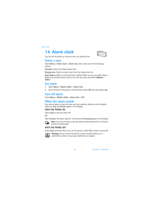 Page 7366 Copyright © 2003 Nokia Alarm clock
14 Alarm clock
You can set the phone to sound an alert at a desired time.
Select a tone
Select Menu > Alarm clock > Alarm tone, then select one of the following 
options:
Standard—Select the default alarm tone.
Ringing tone—Select an alarm tone from the ringing tone list.
Open Gallery—Select a sound clip from a Gallery folder to use as an alarm. Open a 
folder that contains tones, scroll to the tone you want, and select Options > 
Select.
Set alarm
1Select Menu >...