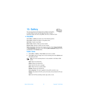 Page 74Nokia 3100 User Guide 67Copyright © 2003 Nokia
15 Gallery 
You can save pictures and ringing tones to folders in the gallery, 
or create folders of your own and save them there. You can 
download images and tones using MMS, web sites, or Nokia PC Suite.
  FOLDERS
Select Menu > Gallery and select one of the following options:
View folders—Display the folders in the gallery menu.
Add folder—Create a new folder.
Delete folder—Delete a folder you have created.
Rename folder—Rename a folder you have...