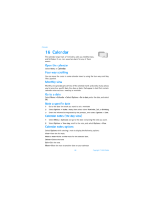 Page 7568 Copyright © 2003 Nokia Calendar
16 Calendar
The calendar keeps track of reminders, calls you need to make, 
and birthdays. It can even sound an alarm for any of these 
events.
Open the calendar
Select Menu > Calendar.
Four-way scrolling
You can move the cursor in some calendar views by using the four-way scroll key 
like a joystick.
Monthly view
Monthly view provides an overview of the selected month and weeks. It also allows 
you to jump to a specific date. Any days or dates that appear in bold font...