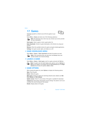 Page 7770 Copyright © 2003 Nokia Games
17 Games 
Challenge yourself or a friend to one of the fun games in your 
phone!
Select Menu > Games and select one of the following submenus:
Note: The following menu items may vary. Contact your service provider 
for more information.
Select game—Select a game or enter a game option list. 
Game downloads—Connect to game downloads on the Internet, by using your 
browser.
Memory—Check the available memory for games and game related applications.
Settings—Turn game sounds,...