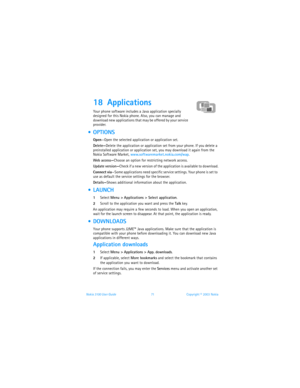 Page 78Nokia 3100 User Guide 71Copyright © 2003 Nokia
18 Applications 
Your phone software includes a Java application specially 
designed for this Nokia phone. Also, you can manage and 
download new applications that may be offered by your service 
provider. 
 OPTIONS
Open—Open the selected application or application set.
Delete—Delete the application or application set from your phone. If you delete a 
preinstalled application or application set, you may download it again from the 
Nokia Software Market,...
