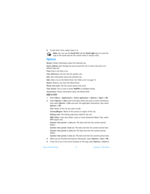 Page 80Nokia 3100 User Guide 73Copyright © 2003 Nokia
5To add other cities, repeat steps 2–4.
Note: You can use the Scroll left and the Scroll right keys to scroll the 
map of the world and see the current times in various cities.
Options
Details—Shows information about the selected city.
Zoom in/Zoom out—Enlarge the area around the city or return the area to its 
default map size.
Find—Find a city from a list.
Time difference—Set the time for another city.
Edit—Edit information about the selected city.
Add—Add...