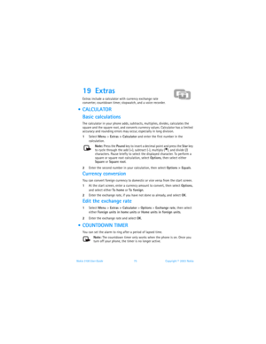 Page 82Nokia 3100 User Guide 75Copyright © 2003 Nokia
19 Extras 
Extras include a calculator with currency exchange rate 
converter, countdown timer, stopwatch, and a voice recorder.
  CALCULATOR
Basic calculations
The calculator in your phone adds, subtracts, multiplies, divides, calculates the 
square and the square root, and converts currency values. Calculator has a limited 
accuracy and rounding errors may occur, especially in long division.
1Select Menu > Extras > Calculator and enter the first number in...