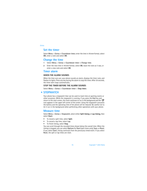 Page 8376 Copyright © 2003 Nokia Extras
Set the timer
Select Menu > Extras > Countdown timer, enter the time in hh:mm format, select 
OK, enter a note and select OK.
Change the time
1Select Menu > Extras > Countdown timer > Change time.
2Enter the new time in hh:mm format, select OK, leave the note as it was, or 
enter a new note and select OK.
Timer alarm
WHEN THE ALARM SOUNDS
When the time runs out, your phone sounds an alarm, displays the timer note, and 
flashes its lights. Press any key during the alarm to...