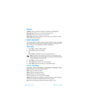 Page 84Nokia 3100 User Guide 77Copyright © 2003 Nokia
Options
Continue—Shows up when the stopwatch is working in the background. 
Show last time—Allows you to view the last measured time.
View times—Allows you to browse the saved times.
Delete times—Allows you to delete any saved times. You can delete the saved 
times one by one or all at once.
  VOICE RECORDER
You can record pieces of speech, sound or an active call for a minute. For example, 
this is useful when recording a name and phone number for writing...