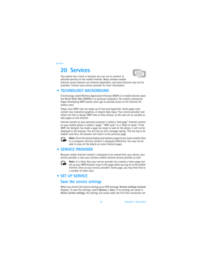 Page 8578 Copyright © 2003 Nokia Services
20 Services 
Your phone has a built-in browser you can use to connect to 
selected services on the mobile Internet. Many wireless mobile 
Internet access features are network-dependent, and some features may not be 
available. Contact your service provider for more information.
  TECHNOLOGY BACKGROUND
A technology called Wireless Application Protocol (WAP) is to mobile devices what 
the World Wide Web (WWW) is to personal computers. The mobile community 
began...