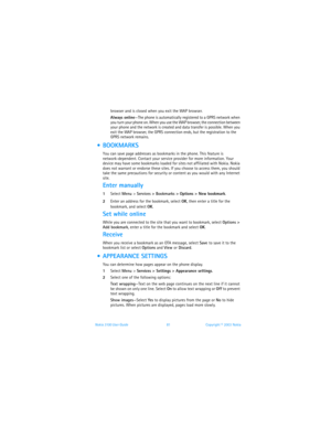 Page 88Nokia 3100 User Guide 81Copyright © 2003 Nokia
browser and is closed when you exit the WAP browser.    
Always online—The phone is automatically registered to a GPRS network when 
you turn your phone on. When you use the WAP browser, the connection between 
your phone and the network is created and data transfer is possible. When you 
exit the WAP browser, the GPRS connection ends, but the registration to the 
GPRS network remains. 
  BOOKMARKS
You can save page addresses as bookmarks in the phone. This...